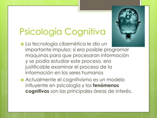 Psicología Cognitiva
 La tecnología cibernética le dio un
importante impulso; si era posible programar
maquinas para que procesaran información
y se podía estudiar este proceso, era
justificable examinar el proceso de la
información en los seres humanos
 Actualmente el cognitivismo es un modelo
influyente en psicología y los fenómenos
cognitivos son las principales áreas de interés.
 