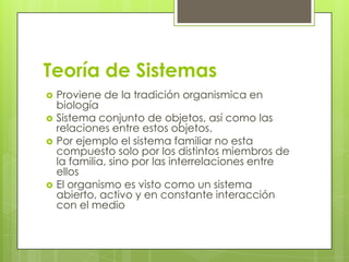 Teoría de Sistemas
 Proviene de la tradición organismica en
biología
 Sistema conjunto de objetos, así como las
relaciones entre estos objetos.
 Por ejemplo el sistema familiar no esta
compuesto solo por los distintos miembros de
la familia, sino por las interrelaciones entre
ellos
 El organismo es visto como un sistema
abierto, activo y en constante interacción
con el medio
 