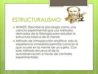 ESTRUCTURALISMO
 WUNDT: Describe la psicología como una
ciencia experimental que usa métodos
derivados de la fisiología para estudiar la
estructura básica de la mente
 Método de introspección analítica: solo la
experiencia inmediata permitía conocer lo
que ocurre en la mente de un sujeto. Con
este método renueva el de la
autoobservacion a través de controles
experimentales
 