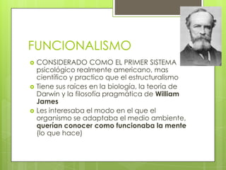FUNCIONALISMO
 CONSIDERADO COMO EL PRIMER SISTEMA
psicológico realmente americano, mas
científico y practico que el estructuralismo
 Tiene sus raíces en la biología, la teoría de
Darwin y la filosofía pragmática de William
James
 Les interesaba el modo en el que el
organismo se adaptaba el medio ambiente,
querían conocer como funcionaba la mente
(lo que hace)
 