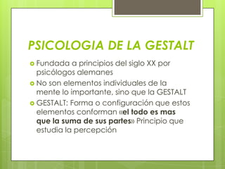 PSICOLOGIA DE LA GESTALT
 Fundada a principios del siglo XX por
psicólogos alemanes
 No son elementos individuales de la
mente lo importante, sino que la GESTALT
 GESTALT: Forma o configuración que estos
elementos conforman «el todo es mas
que la suma de sus partes» Principio que
estudia la percepción
 
