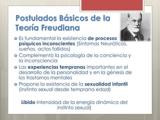 Postulados Básicos de la
Teoría Freudiana
 Es fundamental la existencia de procesos
psíquicos inconscientes (Síntomas Neuróticos,
sueños, actos fallidos)
 Complementó la psicología de la conciencia y
la inconsciencia
 Las experiencias tempranas importantes en el
desarrollo de la personalidad y en la génesis de
los trastornos mentales
 Propone la existencia de la sexualidad infantil
(instinto sexual desde temprana edad)
Libido intensidad de la energía dinámica del
instinto sexual)
 