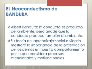 EL Neoconductismo de
BANDURA
Albert Bandura: la conducta es producto
del ambiente; pero añade que la
conducta produce también al ambiente.
Su teoría del aprendizaje social o vicario
mostrará la importancia de la observación
de los demás en nuestro comportamiento
por lo que considera procesos
atencionales y motivacionales
 