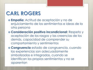 CARL ROGERS
 Empatía: Actitud de aceptación y no de
enjuiciamiento de los sentimientos e ideas de la
otra persona
 Consideración positiva incondicional: Respeto y
aceptación de los rasgos y las creencias de los
demás, capacidad de comprender su
comportamiento y sentimientos
 Congruencia estado de congruencia, cuando
las experiencias son adecuadamente
simbolizadas e integradas, cuando se
identifican los propios sentimientos y no se
aparentan
 