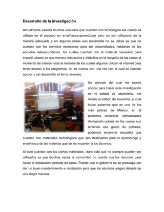 Desarrollo de la investigación
Actualmente existen muchas escuelas que cuentan con tecnologías las cuales se
utilizan en el proceso en enseñanza-aprendizaje pero no son utilizados de la
manera adecuada y en algunos casos aun teniéndola no se utiliza ya que no
cuentan con los servicios necesarios para ser desarrolladas, hablando de las
escuelas telesecundarias, las cuales cuentan con el material necesario para
impartir clases de una manera interactiva y didáctica en la mayoría de los casos al
momento de intentar usar el material de los cuales algunos utilizan el internet para
tener acceso a los programas, no se cuenta con una red con la cual se puedan
apoyar y así desarrollar el tema deseado.
Un ejemplo del cual me puedo
apoyar para hacer esta investigación
es mi estado de nacimiento, me
refiero al estado de Guerrero, el cual
todos sabemos que es uno de los
más pobres de México, en él
podemos encontrar comunidades
demasiado pobres en las cuales aun
teniendo ese grado de pobreza,
podemos encontrar escuelas que
cuentan con materiales tecnológicos que son destinados para el aprendizaje y
enseñanza de las materias que se les imparten a los alumnos.
Si bien cuentan con los ciertos materiales, claro está que no siempre pueden ser
utilizados ya que muchas veces la comunidad no cuenta con los recursos para
hacer la instalación correcta de estos. Puesto que el gobierno no se preocupa por
dar un buen mantenimiento e instalación para que los alumnos salgan delante de
una mejor manera.
 