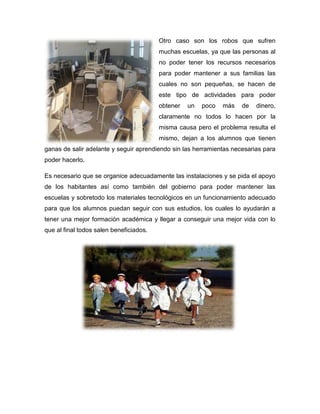Otro caso son los robos que sufren
muchas escuelas, ya que las personas al
no poder tener los recursos necesarios
para poder mantener a sus familias las
cuales no son pequeñas, se hacen de
este tipo de actividades para poder
obtener un poco más de dinero,
claramente no todos lo hacen por la
misma causa pero el problema resulta el
mismo, dejan a los alumnos que tienen
ganas de salir adelante y seguir aprendiendo sin las herramientas necesarias para
poder hacerlo.
Es necesario que se organice adecuadamente las instalaciones y se pida el apoyo
de los habitantes así como también del gobierno para poder mantener las
escuelas y sobretodo los materiales tecnológicos en un funcionamiento adecuado
para que los alumnos puedan seguir con sus estudios, los cuales lo ayudarán a
tener una mejor formación académica y llegar a conseguir una mejor vida con lo
que al final todos salen beneficiados.
 