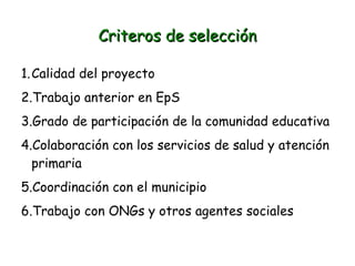 Criteros de selección
1.Calidad del proyecto
2.Trabajo anterior en EpS
3.Grado de participación de la comunidad educativa
4.Colaboración con los servicios de salud y atención
primaria
5.Coordinación con el municipio
6.Trabajo con ONGs y otros agentes sociales

 