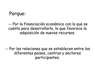 Porque:
-- Por la financiación económica con la que se
cuenta para desarrollarlo, lo que favorece la
adquisición de nuevos recursos.

-- Por las relaciones que se establecen entre los
diferentes paises, centros y sectores
participantes.

 