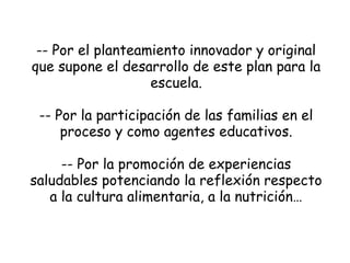 -- Por el planteamiento innovador y original
que supone el desarrollo de este plan para la
escuela.
-- Por la participación de las familias en el
proceso y como agentes educativos.
-- Por la promoción de experiencias
saludables potenciando la reflexión respecto
a la cultura alimentaria, a la nutrición…

 