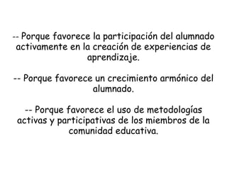 -- Porque favorece la participación del alumnado

activamente en la creación de experiencias de
aprendizaje.

-- Porque favorece un crecimiento armónico del
alumnado.
-- Porque favorece el uso de metodologías
activas y participativas de los miembros de la
comunidad educativa.

 