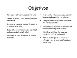Objetivos










Favorecer y ofrecer modos de vida sana.
Definir objetivos claros para la promoción
de la salud.
Ofrecer un marco de trabajo dirigido a la
promoción de la salud.
Desarrollar el sentido de responsabilidad
de la comunidad hacia la salud.
Posibilitar el pleno desarrollo en todo el
alumnado.











Favorecer las relaciones adecuadas entre
la comunidad educativa y el entorno.
Integrar la educación para la salud en el
PCC coherentemente.
Proporcionar al alumnado estrategias que
mejoren su salud y la del entorno.
Identificar y utilizar los recursos
existentes en favor de la salud.
Ampliar la concepción de servicios de
salud, para que la comunidad haga buen
uso de ellos.

 