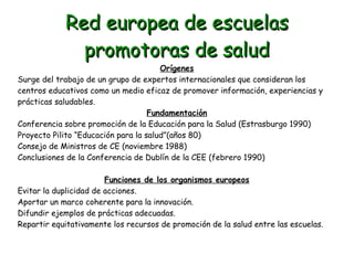 Red europea de escuelas
promotoras de salud

Orígenes
Surge del trabajo de un grupo de expertos internacionales que consideran los
centros educativos como un medio eficaz de promover información, experiencias y
prácticas saludables.
Fundamentación
Conferencia sobre promoción de la Educación para la Salud (Estrasburgo 1990)
Proyecto Pilito “Educación para la salud”(años 80)
Consejo de Ministros de CE (noviembre 1988)
Conclusiones de la Conferencia de Dublín de la CEE (febrero 1990)
Funciones de los organismos europeos
Evitar la duplicidad de acciones.
Aportar un marco coherente para la innovación.
Difundir ejemplos de prácticas adecuadas.
Repartir equitativamente los recursos de promoción de la salud entre las escuelas.

 