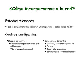 ¿Cómo incorporarnos a la red?
Estados miembros
 Deben comprometerse y cooperar. España pertenece desde marzo de 1993

Centros partipantes
Elección de centros
 Se evaluan los programas de EPS
 El entorno
 La organización general

 Compromisos del centro
 Diseñar y gestionar el proyecto
 Formar
 Desarrollar programas
 Semsibilizar a toda la comunidad

 