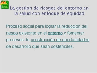La gestión de riesgos del entorno en
la salud con enfoque de equidad
Proceso social para lograr la reducción del
riesgo existente en el entorno y fomentar
procesos de construcción de oportunidades
de desarrollo que sean sostenibles.
 