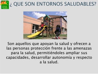 Son aquellos que apoyan la salud y ofrecen a
las personas protección frente a las amenazas
para la salud, permitiéndoles ampliar sus
capacidades, desarrollar autonomía y respecto
a la salud.
¿ QUE SON ENTORNOS SALUDABLES?
 