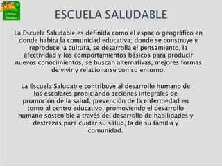 La Escuela Saludable es definida como el espacio geográfico en
donde habita la comunidad educativa; donde se construye y
reproduce la cultura, se desarrolla el pensamiento, la
afectividad y los comportamientos básicos para producir
nuevos conocimientos, se buscan alternativas, mejores formas
de vivir y relacionarse con su entorno.
La Escuela Saludable contribuye al desarrollo humano de
los escolares propiciando acciones integrales de
promoción de la salud, prevención de la enfermedad en
torno al centro educativo, promoviendo el desarrollo
humano sostenible a través del desarrollo de habilidades y
destrezas para cuidar su salud, la de su familia y
comunidad.
 