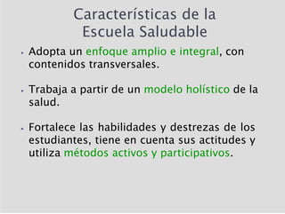 Características de la
Escuela Saludable
⦁ Adopta un enfoque amplio e integral, con
contenidos transversales.
⦁ Trabaja a partir de un modelo holístico de la
salud.
⦁ Fortalece las habilidades y destrezas de los
estudiantes, tiene en cuenta sus actitudes y
utiliza métodos activos y participativos.
 