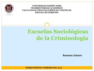 Escuelas Sociológicas
de la Criminología
UNIVERSIDAD FERMÍN TORO
VICERRECTORADO ACADÉMICO
FACULTAD DE CIENCIAS JURÍDICAS Y POLÍTICAS
ESCUELA DE DERECHO
BARQUISIMETO, FEBRERO DEL 2015
Rosman Jaimes
 