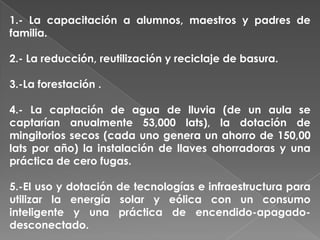 1.- La capacitación a alumnos, maestros y padres de
familia.
2.- La reducción, reutilización y reciclaje de basura.
3.-La forestación .
4.- La captación de agua de lluvia (de un aula se
captarían anualmente 53,000 lats), la dotación de
mingitorios secos (cada uno genera un ahorro de 150,00
lats por año) la instalación de llaves ahorradoras y una
práctica de cero fugas.
5.-El uso y dotación de tecnologías e infraestructura para
utilizar la energía solar y eólica con un consumo
inteligente y una práctica de encendido-apagado-
desconectado.
 