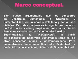 Marco conceptual.
Bien puede argumentarse que los conceptos
de Desarrollo Sustentable o Sostenido y
Sustentabilidad, en un análisis detallado y actual, son
distintos. De todas maneras es innegable que hubo un
período de transición y ampliación entre estos, de tal
forma que se hallan estrechamente relacionados.
Sustentabilidad ha "evolucionado" a partir
del concepto de Desarrollo Sustentable como así de
otros conceptos afines y contemporáneos. Para
nuestrotrabajo tomaremos Desarrollo Sustentable y
Sostenido como sinónimos, distintos de Sustentabilidad
 