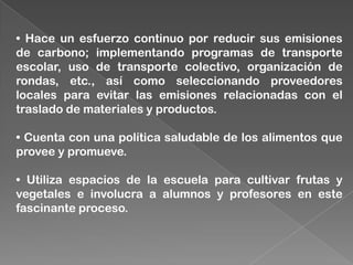 • Hace un esfuerzo continuo por reducir sus emisiones
de carbono; implementando programas de transporte
escolar, uso de transporte colectivo, organización de
rondas, etc., así como seleccionando proveedores
locales para evitar las emisiones relacionadas con el
traslado de materiales y productos.
• Cuenta con una política saludable de los alimentos que
provee y promueve.
• Utiliza espacios de la escuela para cultivar frutas y
vegetales e involucra a alumnos y profesores en este
fascinante proceso.
 
