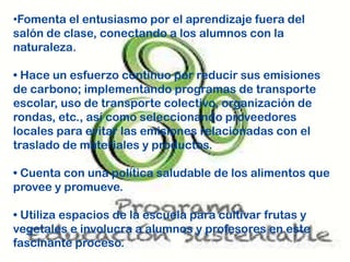 •Fomenta el entusiasmo por el aprendizaje fuera del
salón de clase, conectando a los alumnos con la
naturaleza.
• Hace un esfuerzo continuo por reducir sus emisiones
de carbono; implementando programas de transporte
escolar, uso de transporte colectivo, organización de
rondas, etc., así como seleccionando proveedores
locales para evitar las emisiones relacionadas con el
traslado de materiales y productos.
• Cuenta con una política saludable de los alimentos que
provee y promueve.
• Utiliza espacios de la escuela para cultivar frutas y
vegetales e involucra a alumnos y profesores en este
fascinante proceso.
 