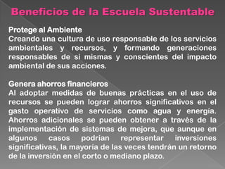 Beneficios de la Escuela Sustentable
Protege al Ambiente
Creando una cultura de uso responsable de los servicios
ambientales y recursos, y formando generaciones
responsables de si mismas y conscientes del impacto
ambiental de sus acciones.
Genera ahorros financieros
Al adoptar medidas de buenas prácticas en el uso de
recursos se pueden lograr ahorros significativos en el
gasto operativo de servicios como agua y energía.
Ahorros adicionales se pueden obtener a través de la
implementación de sistemas de mejora, que aunque en
algunos casos podrían representar inversiones
significativas, la mayoría de las veces tendrán un retorno
de la inversión en el corto o mediano plazo.
 