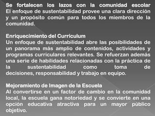 Se fortalecen los lazos con la comunidad escolar
El enfoque de sustentabilidad provee una clara dirección
y un propósito común para todos los miembros de la
comunidad.
Enriquecimiento del Currículum
Un enfoque de sustentabilidad abre las posibilidades de
un panorama más amplio de contenidos, actividades y
programas curriculares relevantes. Se refuerzan además
una serie de habilidades relacionadas con la práctica de
la sustentabilidad como toma de
decisiones, responsabilidad y trabajo en equipo.
Mejoramiento de Imagen de la Escuela
Al convertirse en un factor de cambio en la comunidad
local, la escuela gana notoriedad y se convierte en una
opción educativa atractiva para un mayor público
objetivo.
 