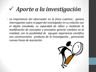  Aporte a la investigación
• La importancia del observador en la física cuántica , genera
  interrogantes sobre el papel del investigador en su relación con
  el objeto estudiado, su capacidad de influir y mediante la
  modificación de conceptos y preceptos generar cambios en al
  realidad, con la posibilidad de agrupar experiencia científica
  con construcciones producto de la investigación , generando
  nuevas líneas de asociación.
 