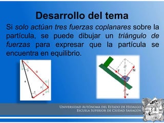 Desarrollo del tema
Si solo actúan tres fuerzas coplanares sobre la
partícula, se puede dibujar un triángulo de
fuerzas para expresar que la partícula se
encuentra en equilibrio.
 