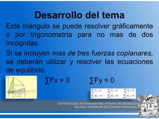 Desarrollo del tema
Este triángulo se puede resolver gráficamente
o por trigonometría para no mas de dos
incógnitas.
Si se incluyen mas de tres fuerzas coplanares,
se deberán utilizar y resolver las ecuaciones
de equilibrio.
∑Fx = 0 ∑Fy = 0
 