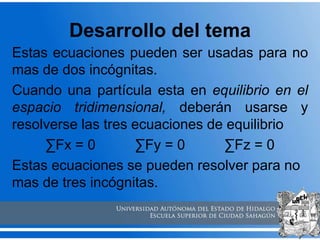 Desarrollo del tema
Estas ecuaciones pueden ser usadas para no
mas de dos incógnitas.
Cuando una partícula esta en equilibrio en el
espacio tridimensional, deberán usarse y
resolverse las tres ecuaciones de equilibrio
∑Fx = 0 ∑Fy = 0 ∑Fz = 0
Estas ecuaciones se pueden resolver para no
mas de tres incógnitas.
 
