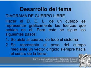 Desarrollo del tema
DIAGRAMA DE CUERPO LIBRE
Hacer el D. C. L. de un cuerpo es
representar gráficamente las fuerzas que
actúan en el. Para esto se sigue los
siguientes pasos:
1. Se aísla al cuerpo, de todo el sistema
2. Se representa al peso del cuerpo
mediante un vector dirigido siempre hacia
el centro de la tierra.
 