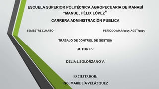 ESCUELA SUPERIOR POLITÉCNICA AGROPECUARIA DE MANABÍ
“MANUEL FÉLIX LÓPEZ”
CARRERA ADMINISTRACIÓN PÚBLICA
SEMESTRE CUARTO PERÍODO MAR/2015-AGST/2015
TRABAJO DE CONTROL DE GESTIÓN
AUTORES:
DELIA J. SOLÓRZANO V.
FACILITADOR:
ING. MARIE LÍA VELÁZQUEZ
 