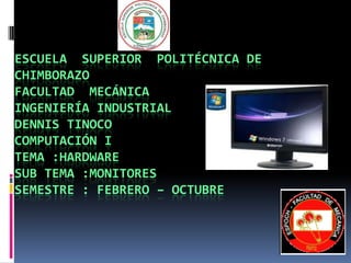 ESCUELA SUPERIOR POLITÉCNICA DE
CHIMBORAZO
FACULTAD MECÁNICA
INGENIERÍA INDUSTRIAL
DENNIS TINOCO
COMPUTACIÓN I
TEMA :HARDWARE
SUB TEMA :MONITORES
SEMESTRE : FEBRERO – OCTUBRE
 