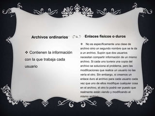  Contienen la información
con la que trabaja cada
usuario
 No es específicamente una clase de
archivo sino un segundo nombre que se le da
a un archivo. Supón que dos usuarios
necesitan compartir información de un mismo
archivo. Si cada uno tuviera una copia del
archivo se soluciona el problema, pero las
modificaciones que realice un usuario no las
vería el otro. Sin embargo, si creamos un
enlace duro al archivo para cada usuario cada
vez que uno de ellos modifique cualquier cosa
en el archivo, el otro lo podrá ver puesto que
realmente están viendo y modificando el
mismo archivo.
Archivos ordinarios Enlaces físicos o duros
 