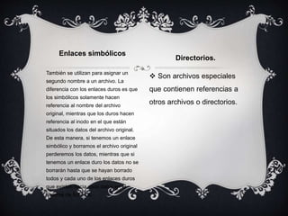 También se utilizan para asignar un
segundo nombre a un archivo. La
diferencia con los enlaces duros es que
los simbólicos solamente hacen
referencia al nombre del archivo
original, mientras que los duros hacen
referencia al inodo en el que están
situados los datos del archivo original.
De esta manera, si tenemos un enlace
simbólico y borramos el archivo original
perderemos los datos, mientras que si
tenemos un enlace duro los datos no se
borrarán hasta que se hayan borrado
todos y cada uno de los enlaces duros
que existen hacia esos datos en el
sistema de ficheros.
 Son archivos especiales
que contienen referencias a
otros archivos o directorios.
Enlaces simbólicos
Directorios.
 