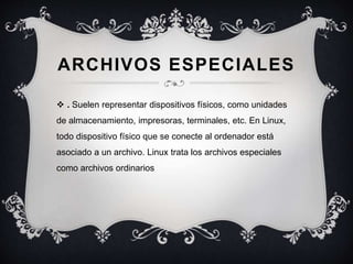 ARCHIVOS ESPECIALES
 . Suelen representar dispositivos físicos, como unidades
de almacenamiento, impresoras, terminales, etc. En Linux,
todo dispositivo físico que se conecte al ordenador está
asociado a un archivo. Linux trata los archivos especiales
como archivos ordinarios
 