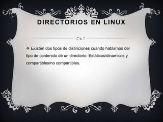DIRECTORIOS EN LINUX
 Existen dos tipos de distinciones cuando hablamos del
tipo de contenido de un directorio: Estáticos/dinamicos y
compartibles/no compartibles.
 