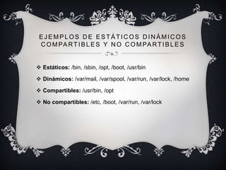 EJ EMPLOS D E ESTÁTIC OS D IN ÁMIC OS
COMPARTIBLES Y NO COMPARTIBLES
 Estáticos: /bin, /sbin, /opt, /boot, /usr/bin
 Dinámicos: /var/mail, /var/spool, /var/run, /var/lock, /home
 Compartibles: /usr/bin, /opt
 No compartibles: /etc, /boot, /var/run, /var/lock
 