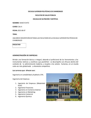 ESCUELA SUPERIOR POLITÉCNICA DE CHIMBORAZO
FACULTAD DE SALUD PÚBLICA
ESCUELA DE NUTRICIÓN Y DIETÉTICA
NOMBRE: NANCYCHITO
CURSO: 2do A
FECHA: 2015-06-07
TEMA:
UNA BREVE DESCRIPCIÓN DETODAS LASFACULTADES DE LA ESCUELA SUPERIORPOLITÉCNICA DE
CHIMBORAZO
FACULTAD
ADMINISTRACIÓN DE EMPRESAS
Brindar una formación básica e integral, dotando al profesional de las herramientas y los
instrumentos teóricos y analíticos que posibiliten se desempeñe con eficacia dentro del
contexto de la administración moderna, y respeto a los valores humanos, en un mundo
cada vez más globalizado y altamente competitivo
Las carreras que ofrecen son:
Ingeniería en contabilidad y Auditoría CPA.
Ingeniería de Empresas
1. Ingeniería de Empresas (Modalidad
Dual)
2. Ingeniería Financiera
3. Ingeniería en Comercio Exterior
4. Ingeniería en Marketing
5. Ingeniería Comercial
6. Ingeniería Química
 