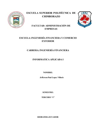 ESCUELA SUPERIOR POLITÉCNICA DE
CHIMBORAZO
FACULTAD: ADMINISTRACIÓN DE
EMPRESAS
ESCUELA: INGENIERÍA FINANCIERA Y COMERCIO
EXTERIOR
CARRERA: INGENIERÍA FINANCIERA
INFORMATICA APLICADA I
NOMBRE:
Jefferson Paul Lopez Villacís
SEMESTRE:
TERCERO “1”
RIOBAMBA-ECUADOR
 