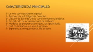 1- La web como plataforma global.
2- Aprovechar la Inteligencia Colectiva.
3- Gestión de Base de Datos como competencia básica.
4- Fin del ciclo de actualizaciones de software.
5- Modelos de programación ligera, fácil plantillado.
6- Soft no limitado a un solo dispositivo.
7- Experiencias enriquecedoras del usuario.
 