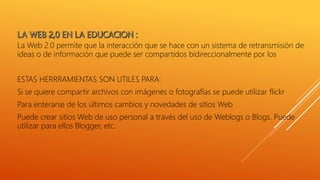 La Web 2.0 permite que la interacción que se hace con un sistema de retransmisión de
ideas o de información que puede ser compartidos bidireccionalmente por los
ESTAS HERRRAMIENTAS SON UTILES PARA:
Si se quiere compartir archivos con imágenes o fotografías se puede utilizar flickr
Para enterarse de los últimos cambios y novedades de sitios Web
Puede crear sitios Web de uso personal a través del uso de Weblogs o Blogs. Puede
utilizar para ellos Blogger, etc.
 