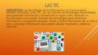 Las Tecnologías de la Información y la Comunicación,
también conocidas como TIC, son el conjunto de tecnologías desarrolladas
para gestionar información y enviarla de un lugar a otro. Abarcan un
de soluciones muy amplio. Incluyen las tecnologías para almacenar
información y recuperarla después, enviar y recibir información de un sitio a
otro, o procesar información para poder calcular resultados y elaborar
informes.
 