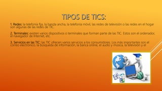1. Redes: la telefonía fija, la banda ancha, la telefonía móvil, las redes de televisión o las redes en el hogar
son algunas de las redes de TIC.
2. Terminales: existen varios dispositivos o terminales que forman parte de las TIC. Estos son el ordenador,
el navegador de Internet, etc.
3. Servicios en las TIC: las TIC ofrecen varios servicios a los consumidores. Los más importantes son el
correo electrónico, la búsqueda de información, la banca online, el audio y música, la televisión y el
 