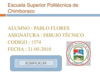 Escuela Superior Politécnica de Chimborazo ALUMNO : PABLO FLORES  ASIGNATURA : DIBUJO TÈCNICO CODIGO : 1574  FECHA : 31-05-2010 ESPOCH 