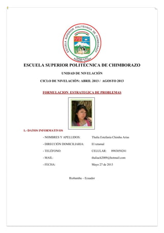 ESCUELA SUPERIOR POLITÉCNICA DE CHIMBORAZO
UNIDAD DE NIVELACIÓN
CICLO DE NIVELACIÓN: ABRIL 2013 / AGOSTO 2013
FORMULACION ESTRATEGICA DE PROBLEMAS
1.- DATOS INFORMATIVOS
- NOMBRES Y APELLIDOS: Thalía Estefanía Chimba Arias
- DIRECCIÓN DOMICILIARIA: El retamal
- TELÉFONO: CELULAR: 0983058281
- MAIL: thaliach2009@hotmail.com
- FECHA: Mayo 27 de 2013
Riobamba – Ecuador
Fotografía
 