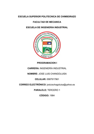 ESCUELA SUPERIOR POLITECNICA DE CHIMBORAZO
FACULTAD DE MECANICA
ESCUELA DE INGENIERIA INDUSTRIAL
PROGRAMACION I
CARRERA: INGENIERÍA INDUSTRIAL
NOMBRE: JOSE LUIS CHANGOLUISA
CELULAR: 0987917961
CORREO ELECTRÓNICO: josluischagoluisa@yahoo.es
PARALELO: TERCERO 1
CÓDIGO: 1984
 