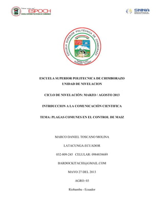 ESCUELA SUPERIOR POLITECNICA DE CHIMBORAZO
UNIDAD DE NIVELACION
CICLO DE NIVELACIÓN: MARZO / AGOSTO 2013
INTRDUCCION A LA COMUNICACIÓN CIENTIFICA
TEMA: PLAGAS COMUNES EN EL CONTROL DE MAIZ
MARCO DANIEL TOSCANO MOLINA
LATACUNGA-ECUADOR
032-809-245 CELULAR: 0984838689
BARDOCKITACHI@GMAIL.COM
MAYO 27 DEL 2013
AGRO: 03
Riobamba - Ecuador
 